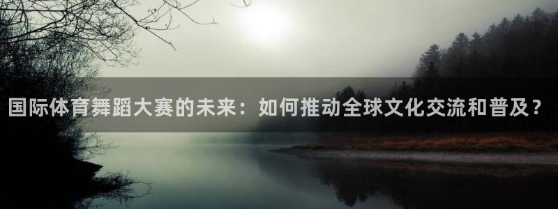 xc体育：国际体育舞蹈大赛的未来：如何推动全球文化交流和普及？