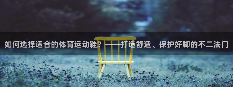 xc体育app官方网站：如何选择适合的体育运动鞋？——打造舒适、保护好脚的不二法门