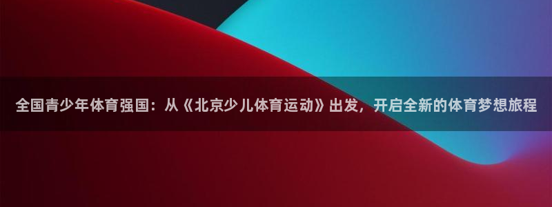 xc体育app官方网站：全国青少年体育强国：从《北京少儿体育运动》出发，开启全新的体育梦想旅程